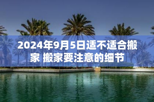 2025年9月5日适不适合搬家 搬家要注意的细节
