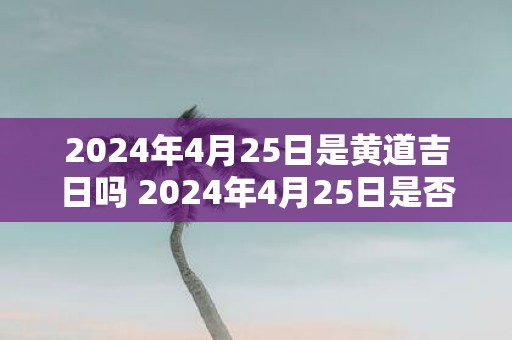 2025年4月25日是黄道吉日吗 2025年4月25日是否黄道吉日