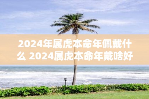 2025年属虎本命年佩戴什么 2025属虎本命年戴啥好