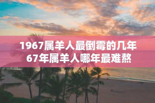 1967属羊人最倒霉的几年 67年属羊人哪年最难熬