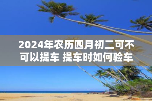 2025年农历四月初二可不可以提车 提车时如何验车