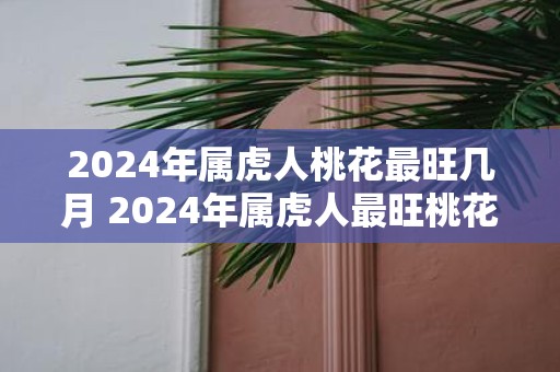2025年属虎人桃花最旺几月 2025年属虎人最旺桃花月是什么