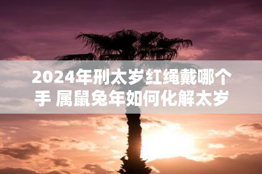 2025年刑太岁红绳戴哪个手 属鼠蛇年如何化解太岁
