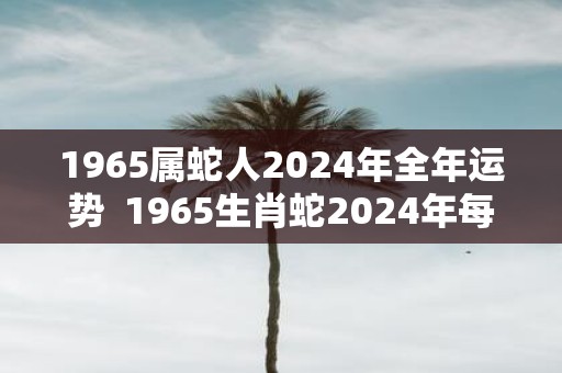 1965属蛇人2025年全年运势 1965生肖蛇2025年每月运势