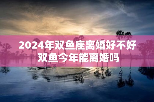 2025年双鱼座离婚好不好 双鱼今年能离婚吗