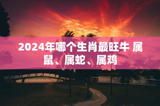 2025年哪个生肖最旺牛 属鼠、属蛇、属鸡
