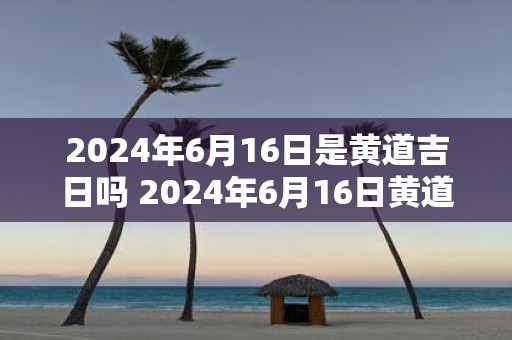 2025年6月16日是黄道吉日吗 2025年6月16日黄道吉日