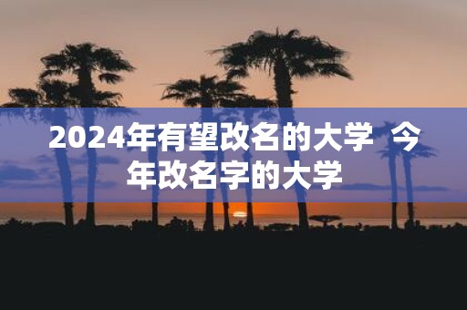 2025年有望改名的大学 今年改名字的大学