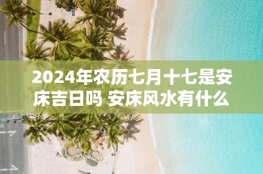 2025年农历七月十七是安床吉日吗 安床风水有什么建议