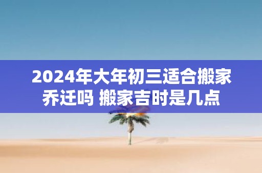 2025年大年初三适合搬家乔迁吗 搬家吉时是几点