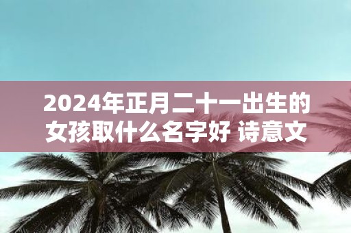 2025年正月二十一出生的女孩取什么名字好 诗意文雅的名字推荐