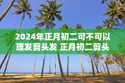 2025年正月初二可不可以理发剪头发 正月初二剪头发吉利吗