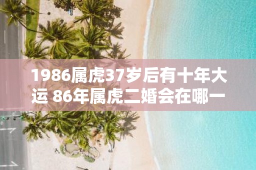 1986属虎37岁后有十年大运 86年属虎二婚会在哪一年