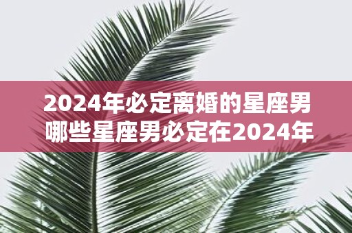 2025年必定离婚的星座男 哪些星座男必定在2025年离婚