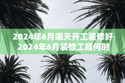 2025年6月哪天开工装修好 2025年6月装修工程何时完工