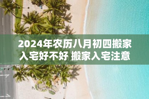2025年农历八月初四搬家入宅好不好 搬家入宅注意事项
