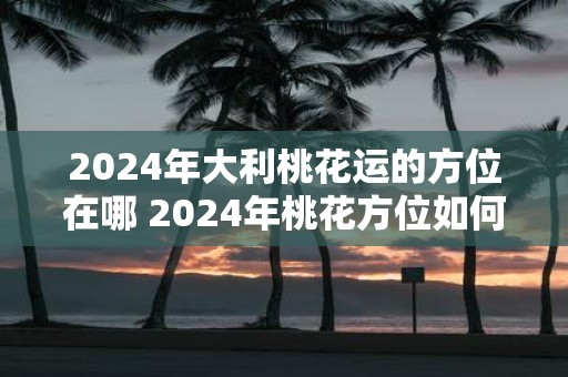 2025年大利桃花运的方位在哪 2025年桃花方位如何催旺