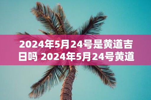 2025年5月24号是黄道吉日吗 2025年5月24号黄道吉日吗
