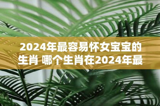 2025年最容易怀女宝宝的生肖 哪个生肖在2025年最容易怀女宝宝