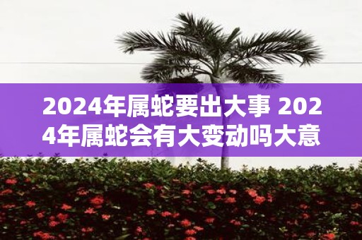 2025年属蛇要出大事 2025年属蛇会有大变动吗大意不变13个字