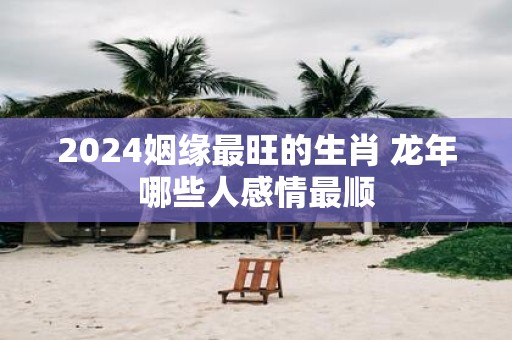 2025姻缘最旺的生肖 蛇年哪些人感情最顺
