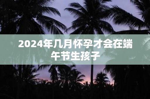 2025年几月怀孕才会在端午节生孩子