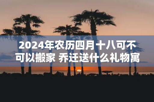 2025年农历四月十八可不可以搬家 乔迁送什么礼物寓意好