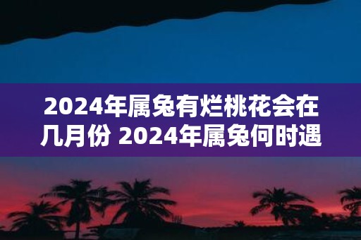2025年属兔有烂桃花会在几月份 2025年属兔何时遇烂桃花