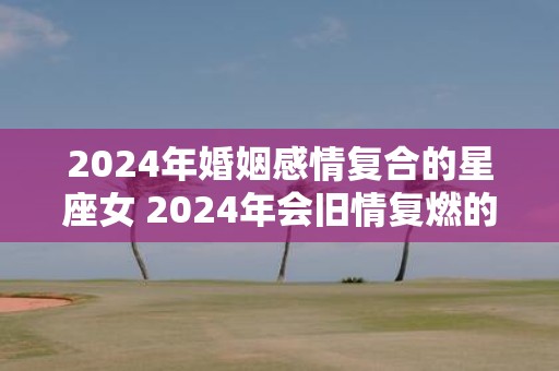 2025年婚姻感情复合的星座女 2025年会旧情复燃的星座女