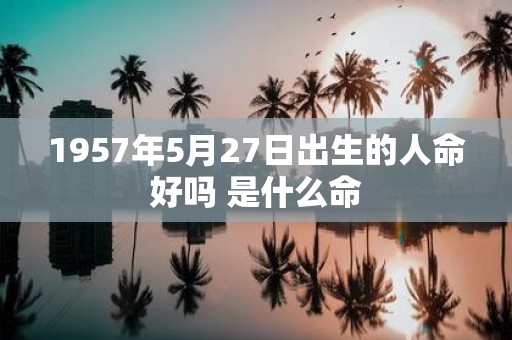 1957年5月27日出生的人命好吗 是什么命