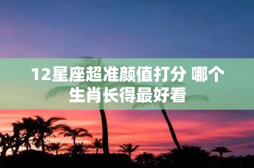 12星座超准颜值打分 哪个生肖长得最好看