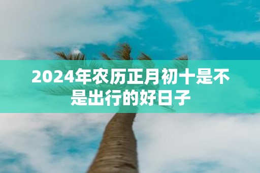 2025年农历正月初十是不是出行的好日子
