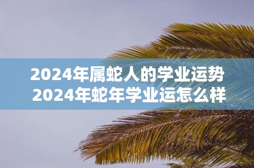 2025年属蛇人的学业运势 2025年蛇年学业运怎么样