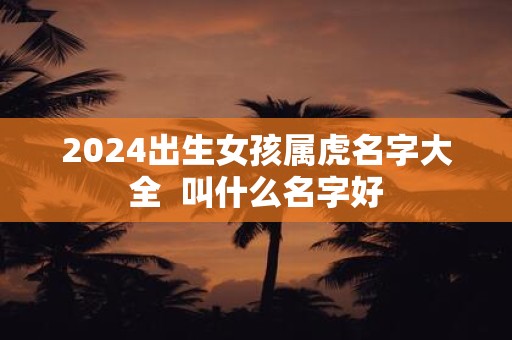 2025出生女孩属虎名字大全 叫什么名字好