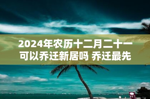 2025年农历十二月二十一可以乔迁新居吗 乔迁最先搬什么