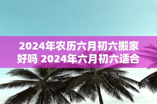 2025年农历六月初六搬家好吗 2025年六月初六适合搬家吗