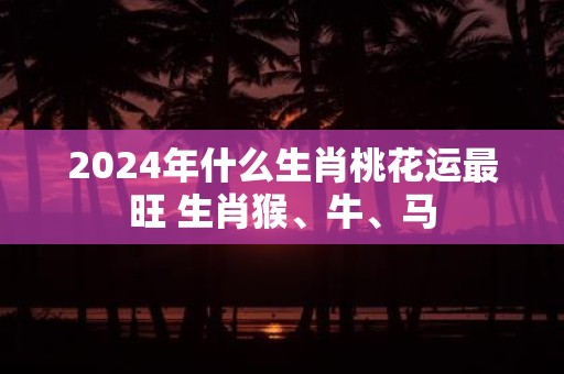 2025年什么生肖桃花运最旺 生肖猴、牛、马
