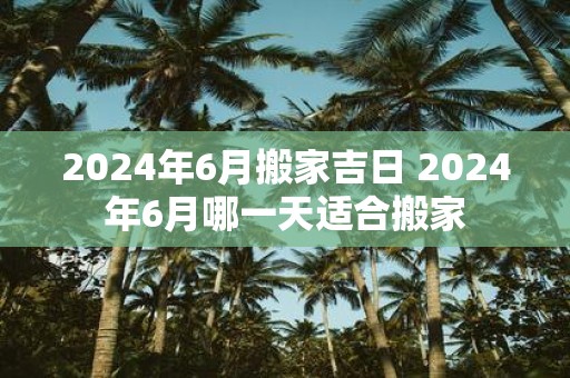 2025年6月搬家吉日 2025年6月哪一天适合搬家