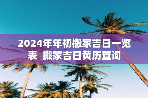 2025年年初搬家吉日一览表 搬家吉日黄历查询