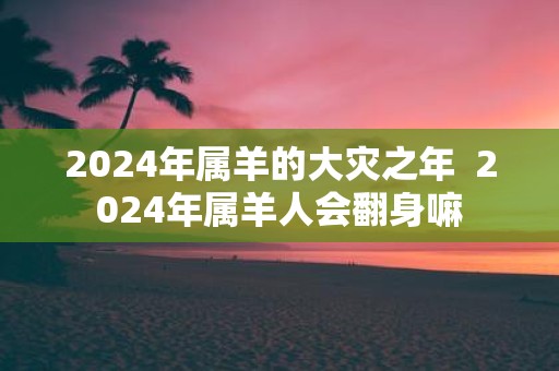 2025年属羊的大灾之年 2025年属羊人会翻身嘛