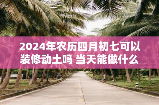 2025年农历四月初七可以装修动土吗 当天能做什么