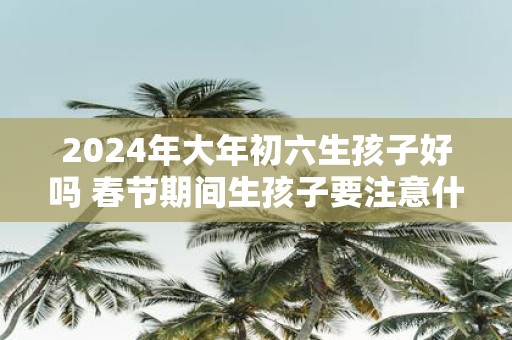 2025年大年初六生孩子好吗 春节期间生孩子要注意什么