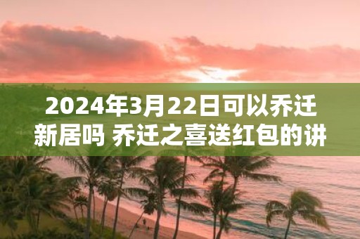 2025年3月22日可以乔迁新居吗 乔迁之喜送红包的讲究