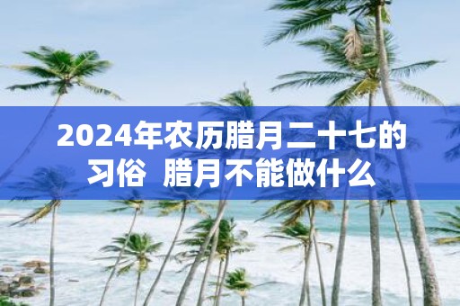 2025年农历腊月二十七的习俗 腊月不能做什么