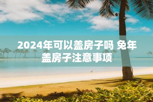 2025年可以盖房子吗 蛇年盖房子注意事项