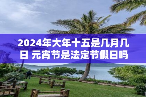 2025年大年十五是几月几日 元宵节是法定节假日吗