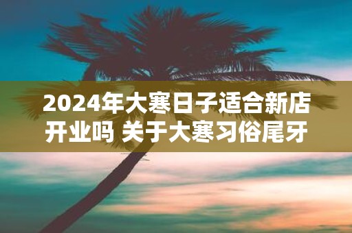 2025年大寒日子适合新店开业吗 关于大寒习俗尾牙祭