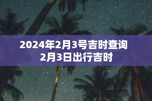 2025年2月3号吉时查询 2月3日出行吉时