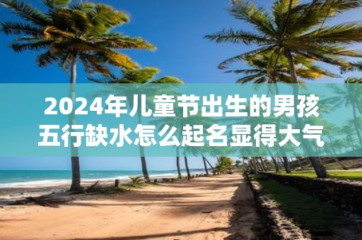 2025年儿童节出生的男孩五行缺水怎么起名显得大气