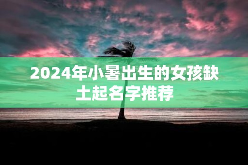 2025年小暑出生的女孩缺土起名字推荐